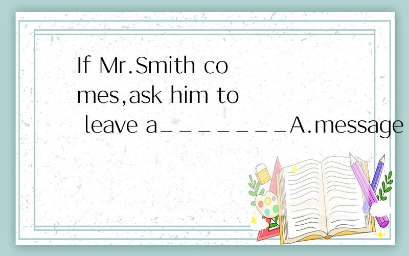 If Mr.Smith comes,ask him to leave a_______A.message B.sente