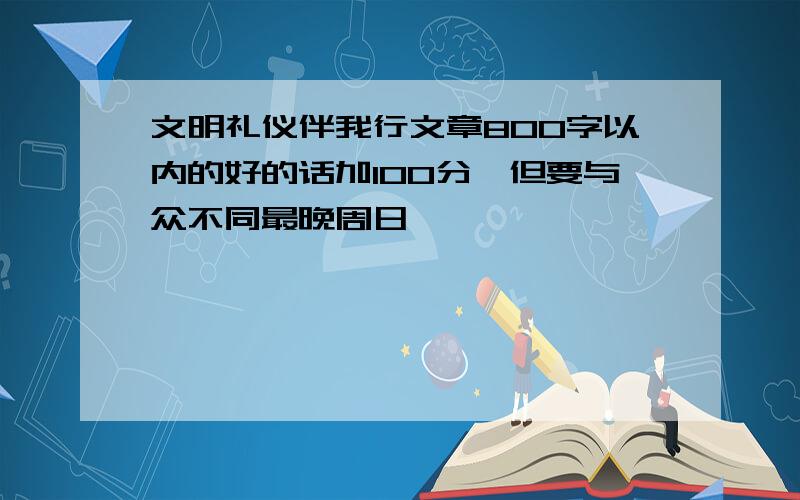 文明礼仪伴我行文章800字以内的好的话加100分,但要与众不同最晚周日