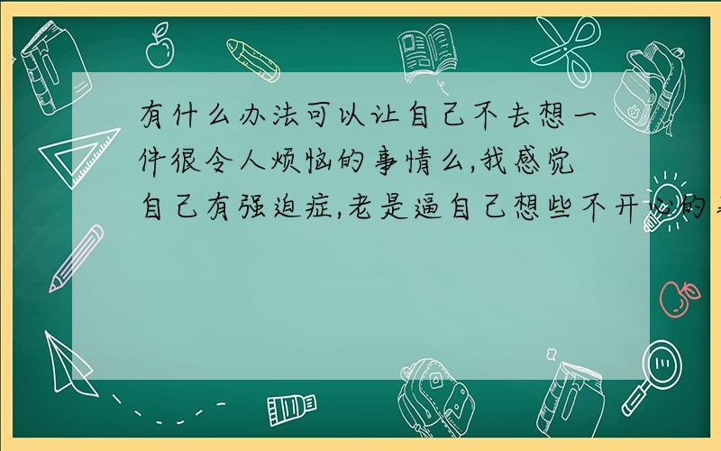 有什么办法可以让自己不去想一件很令人烦恼的事情么,我感觉自己有强迫症,老是逼自己想些不开心的事情!