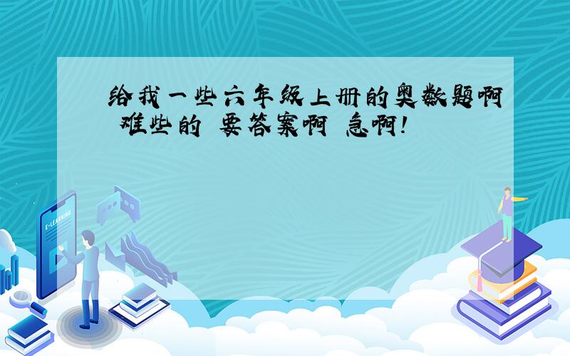 给我一些六年级上册的奥数题啊 难些的 要答案啊 急啊!