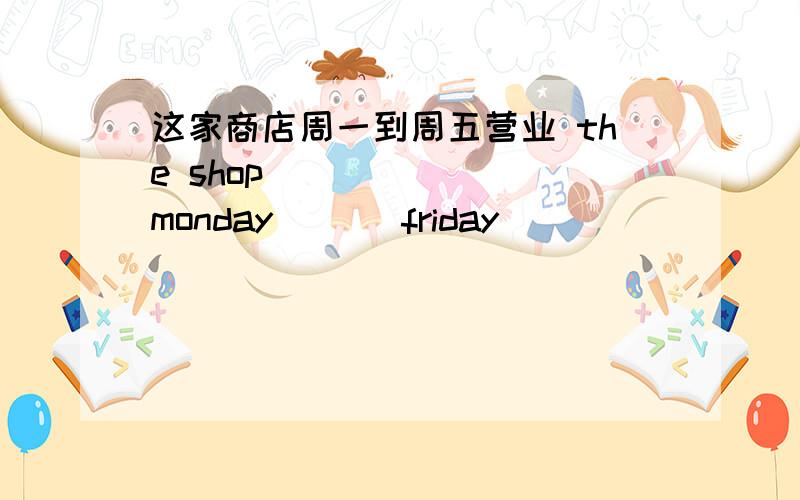 这家商店周一到周五营业 the shop ___ ___monday ___friday