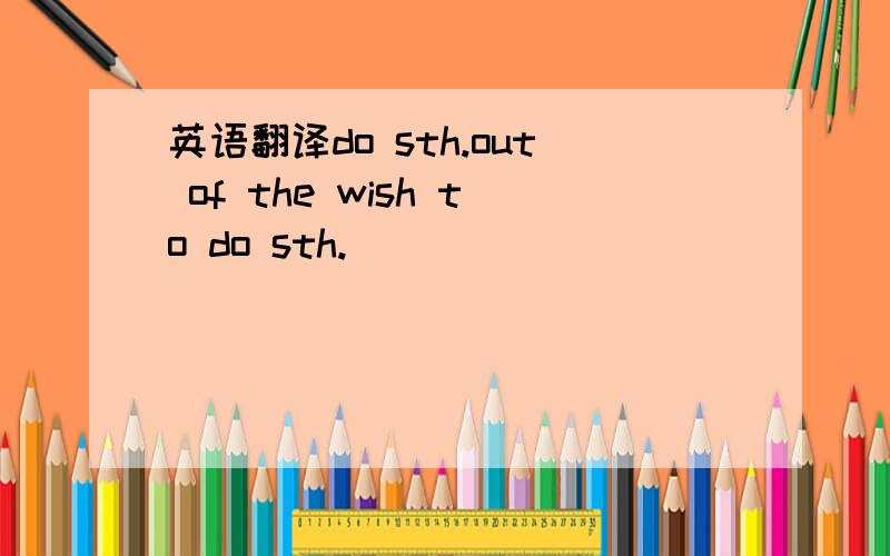 英语翻译do sth.out of the wish to do sth.