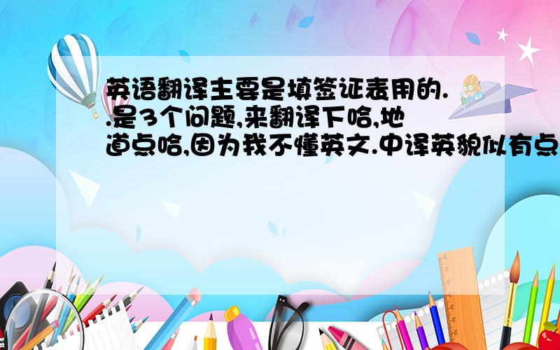 英语翻译主要是填签证表用的..是3个问题,来翻译下哈,地道点哈,因为我不懂英文.中译英貌似有点难,我会追加30分奖励的.