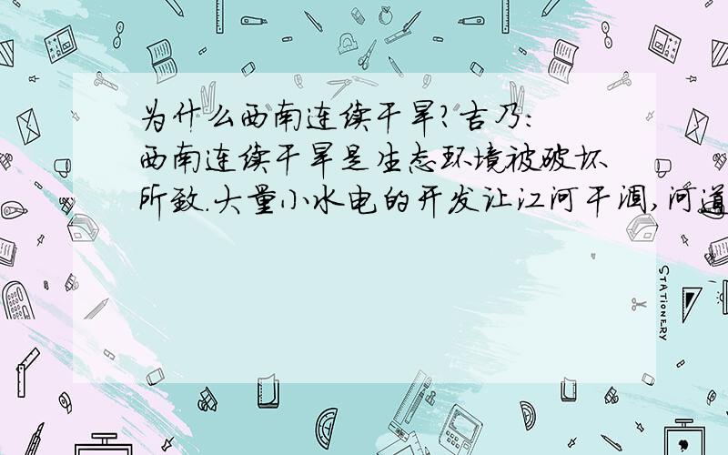 为什么西南连续干旱?吉乃: 西南连续干旱是生态环境被破坏所致.大量小水电的开发让江河干涸,河道中没有水可供蒸发使空气干燥