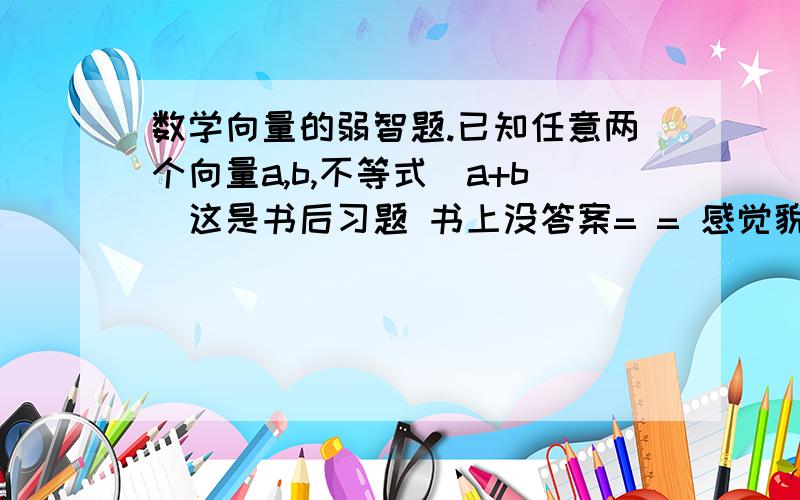 数学向量的弱智题.已知任意两个向量a,b,不等式|a+b|这是书后习题 书上没答案= = 感觉貌似正确 但不太确定 谁能