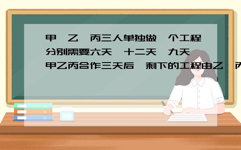 甲、乙、丙三人单独做一个工程分别需要六天、十二天、九天,甲乙丙合作三天后,剩下的工程由乙、丙来完成,乙、丙还要多少天才能