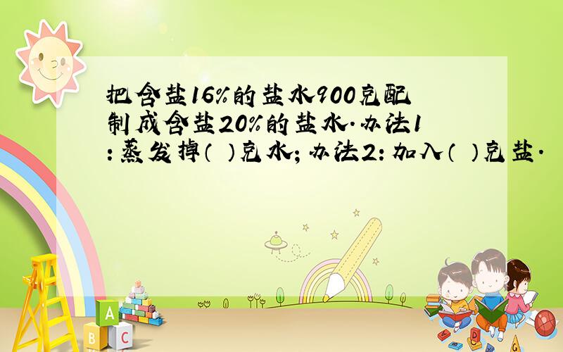 把含盐16%的盐水900克配制成含盐20%的盐水.办法1：蒸发掉（ ）克水；办法2：加入（ ）克盐.