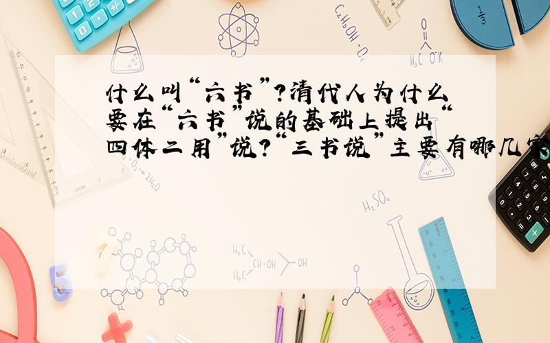 什么叫“六书”?清代人为什么要在“六书”说的基础上提出“四体二用”说?“三书说”主要有哪几家的观点?你能否再举几种关于汉