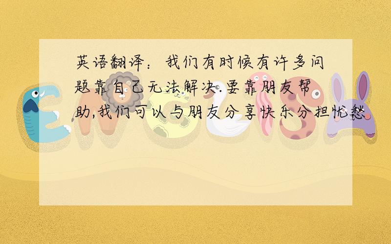 英语翻译：我们有时候有许多问题靠自己无法解决.要靠朋友帮助,我们可以与朋友分享快乐分担忧愁