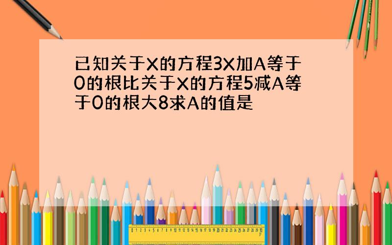 已知关于X的方程3X加A等于0的根比关于X的方程5减A等于0的根大8求A的值是