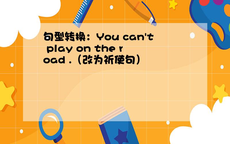 句型转换：You can't play on the road .（改为祈使句）