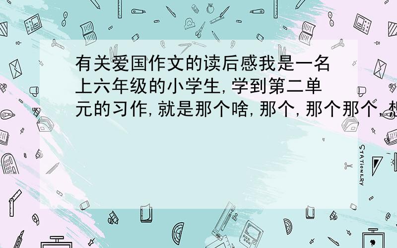 有关爱国作文的读后感我是一名上六年级的小学生,学到第二单元的习作,就是那个啥,那个,那个那个,想起来了,就是那个读一篇爱