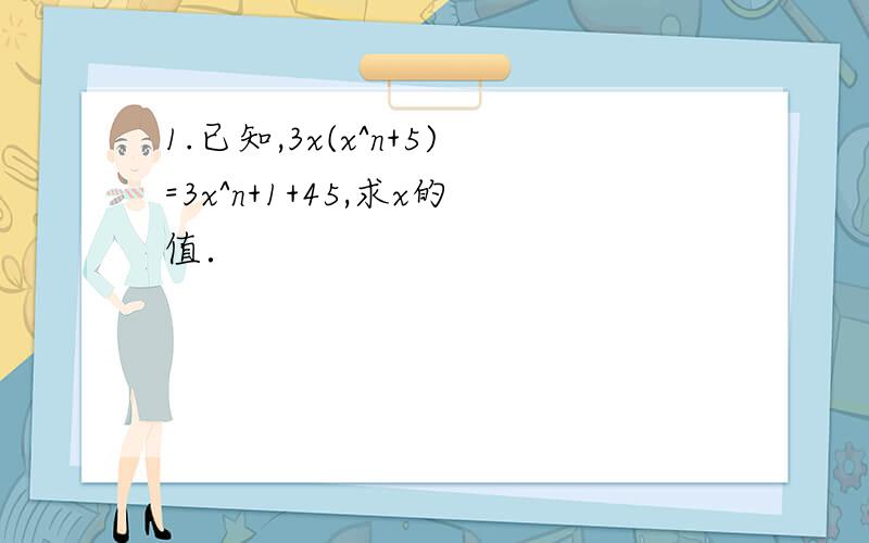 1.已知,3x(x^n+5)=3x^n+1+45,求x的值．