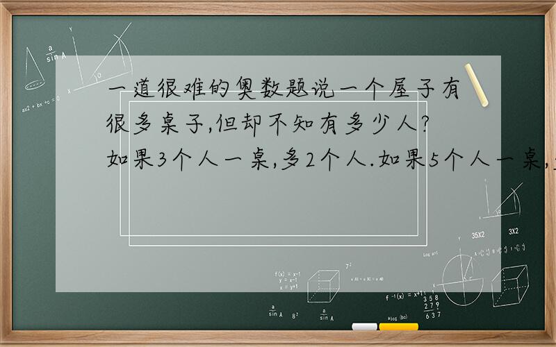 一道很难的奥数题说一个屋子有很多桌子,但却不知有多少人?如果3个人一桌,多2个人.如果5个人一桌,多4个人.如果7个人一