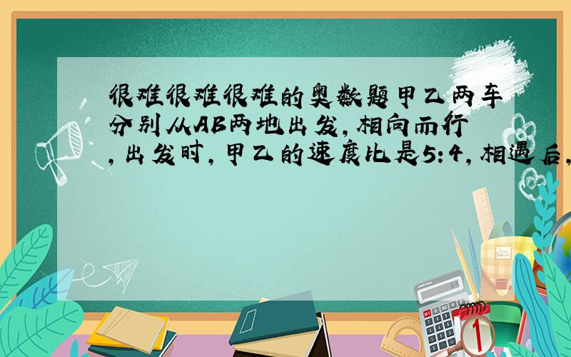 很难很难很难的奥数题甲乙两车分别从AB两地出发,相向而行,出发时,甲乙的速度比是5:4,相遇后,甲的速度减少20%,乙的