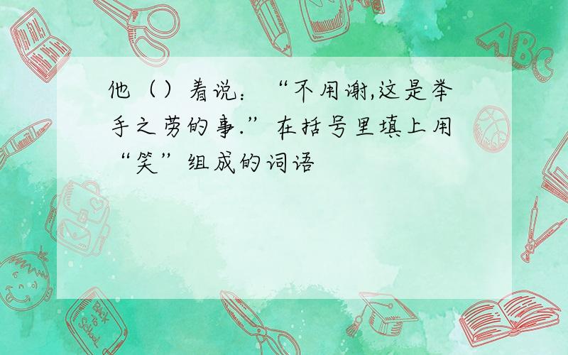 他（）着说：“不用谢,这是举手之劳的事.”在括号里填上用“笑”组成的词语