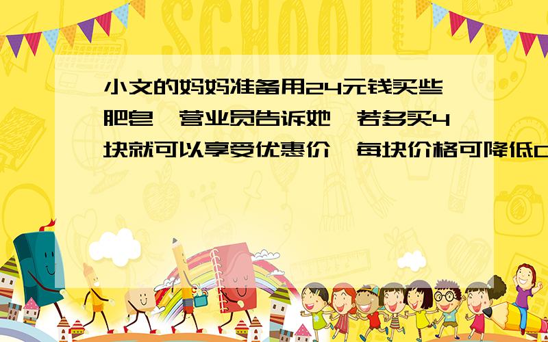 小文的妈妈准备用24元钱买些肥皂,营业员告诉她,若多买4块就可以享受优惠价,每块价格可降低0.5元,小文的妈妈算了一下,