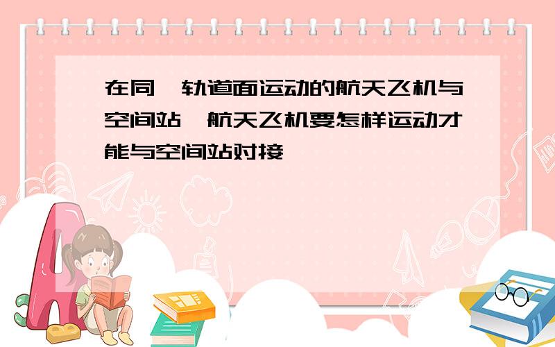 在同一轨道面运动的航天飞机与空间站,航天飞机要怎样运动才能与空间站对接