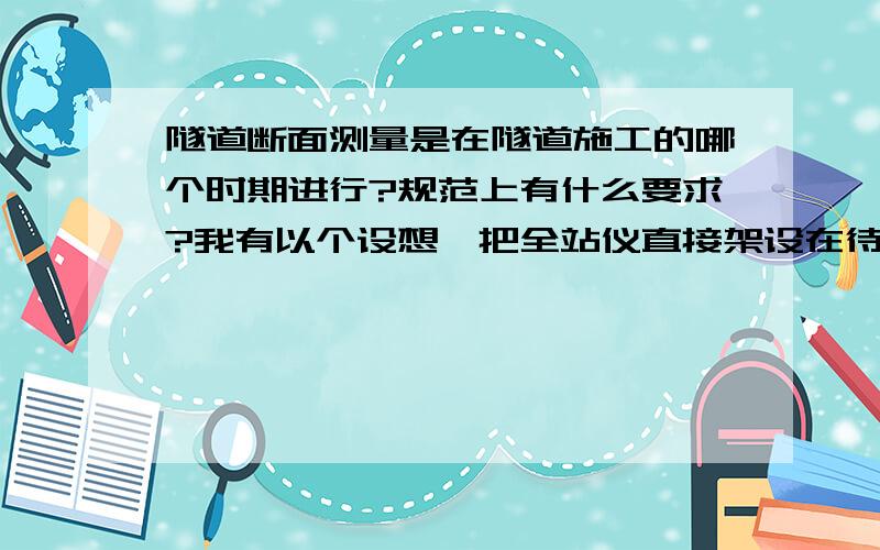 隧道断面测量是在隧道施工的哪个时期进行?规范上有什么要求?我有以个设想,把全站仪直接架设在待测隧道断面上固定水平盘,来进