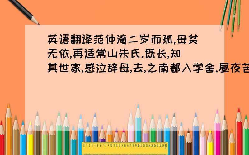 英语翻译范仲淹二岁而孤,母贫无依,再适常山朱氏.既长,知其世家,感泣辞母,去,之南都入学舍.昼夜苦学,五年未尝解衣就寝.