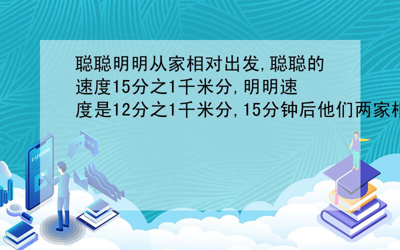 聪聪明明从家相对出发,聪聪的速度15分之1千米分,明明速度是12分之1千米分,15分钟后他们两家相距多少 .