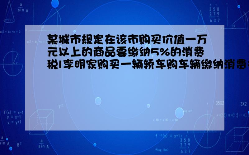 某城市规定在该市购买价值一万元以上的商品要缴纳5%的消费税l李明家购买一辆轿车购车辆缴纳消费共是10500