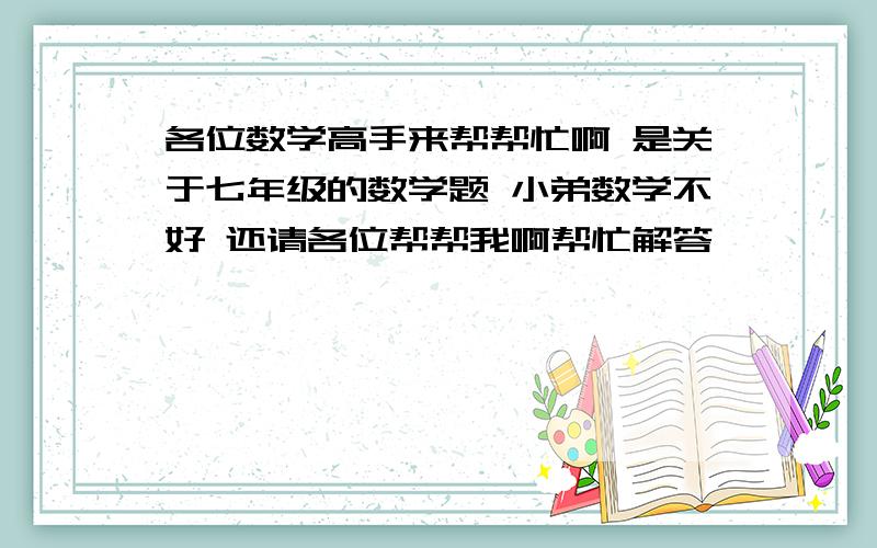 各位数学高手来帮帮忙啊 是关于七年级的数学题 小弟数学不好 还请各位帮帮我啊帮忙解答