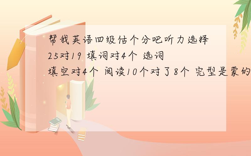 帮我英语四级估个分吧听力选择25对19 填词对4个 选词填空对4个 阅读10个对了8个 完型是蒙的 翻译对了2个 快速阅