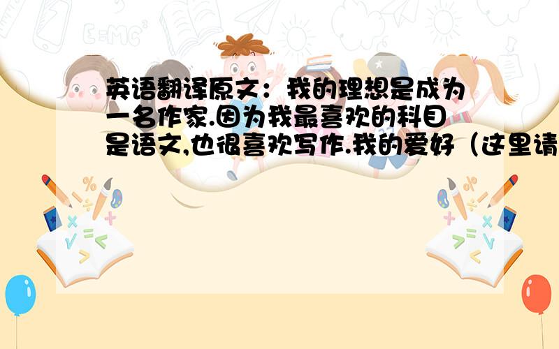 英语翻译原文：我的理想是成为一名作家.因为我最喜欢的科目是语文,也很喜欢写作.我的爱好（这里请翻译成My hobby）是