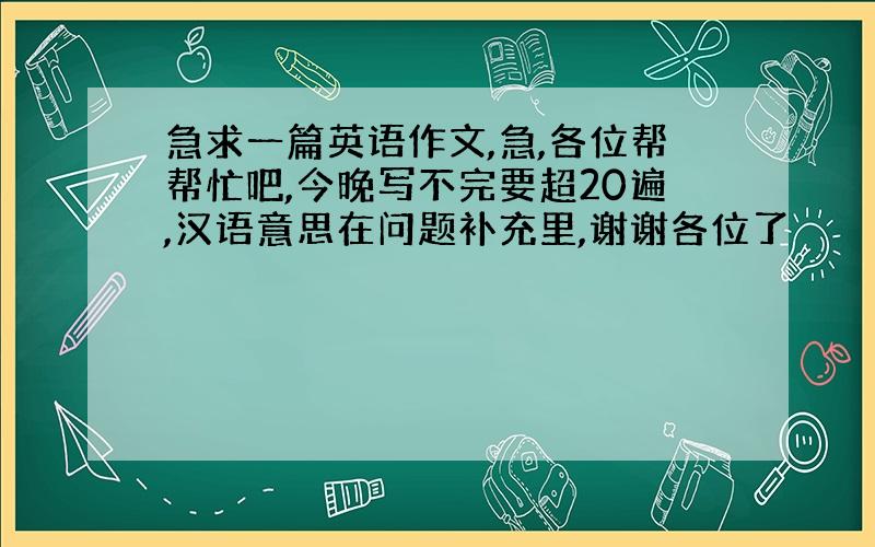 急求一篇英语作文,急,各位帮帮忙吧,今晚写不完要超20遍,汉语意思在问题补充里,谢谢各位了