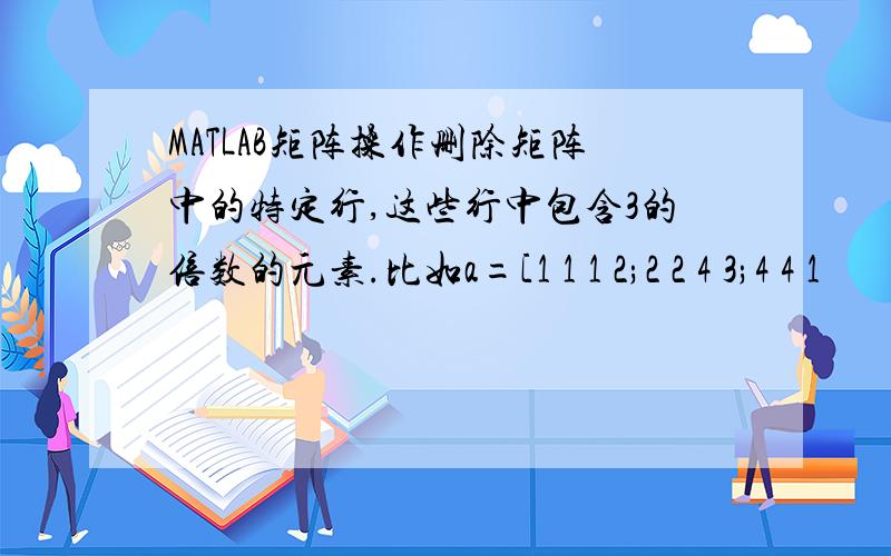 MATLAB矩阵操作删除矩阵中的特定行,这些行中包含3的倍数的元素.比如a=[1 1 1 2;2 2 4 3;4 4 1