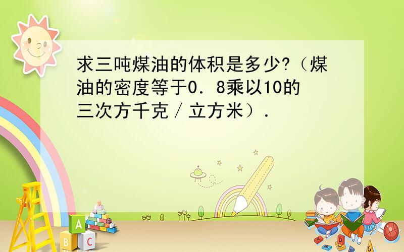 求三吨煤油的体积是多少?（煤油的密度等于0．8乘以10的三次方千克／立方米）．