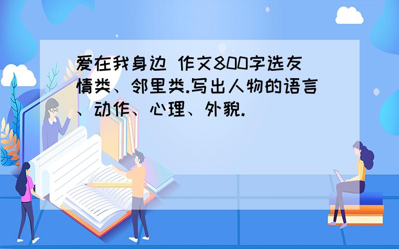 爱在我身边 作文800字选友情类、邻里类.写出人物的语言、动作、心理、外貌.