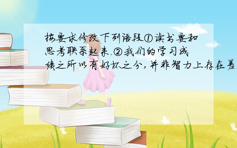 按要求修改下列语段①读书要和思考联系起来.②我们的学习成绩之所以有好坏之分,并非智力上存在差异.③其中重要的原因,就是思