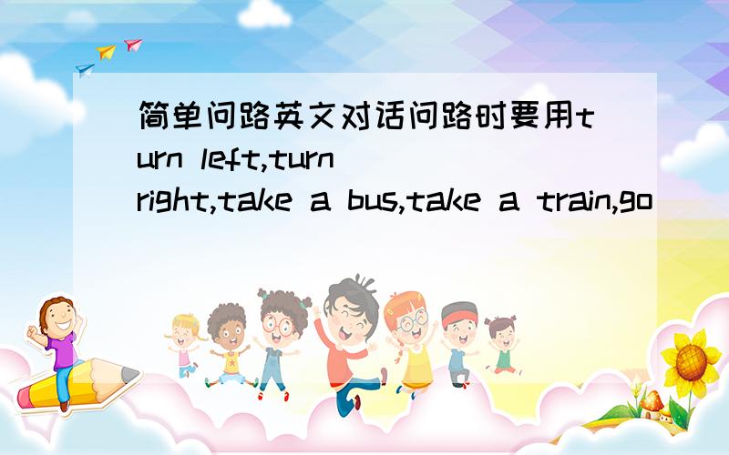 简单问路英文对话问路时要用turn left,turn right,take a bus,take a train,go