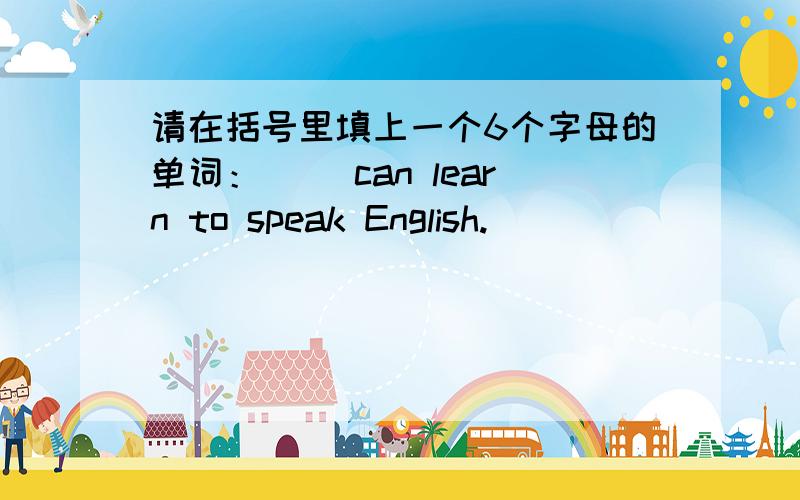 请在括号里填上一个6个字母的单词：（ ）can learn to speak English.