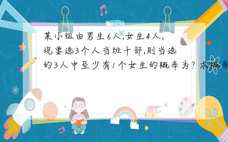 某小组由男生6人,女生4人,现要选3个人当班干部,则当选的3人中至少有1个女生的概率为? 求概率!