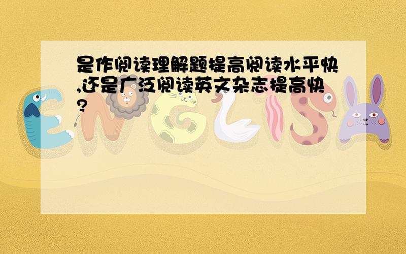 是作阅读理解题提高阅读水平快,还是广泛阅读英文杂志提高快?