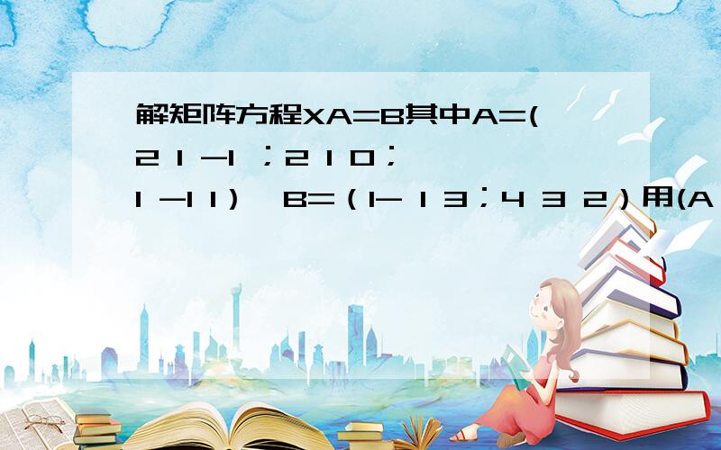 解矩阵方程XA=B其中A=(2 1 -1 ；2 1 0；1 -1 1）,B=（1- 1 3；4 3 2）用(A^T,B^