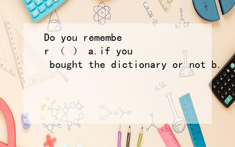 Do you remember （ ） a.if you bought the dictionary or not b.