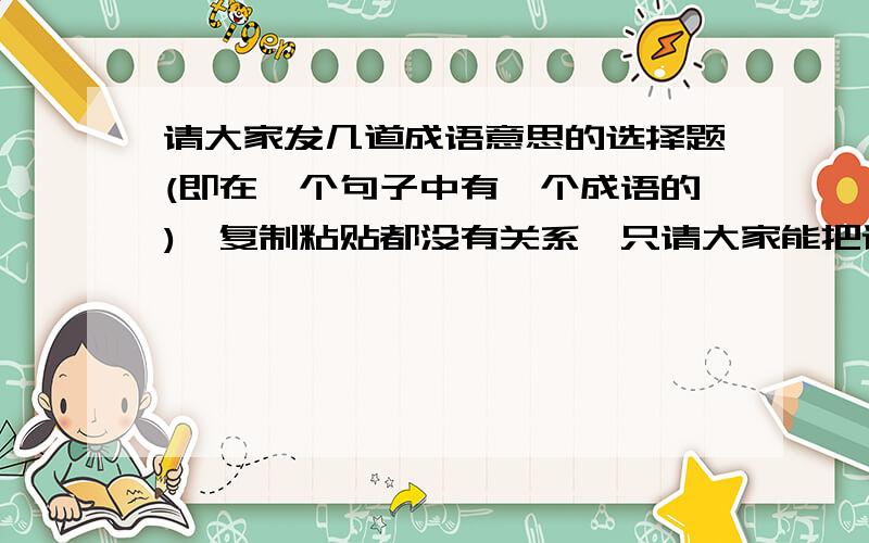 请大家发几道成语意思的选择题(即在一个句子中有一个成语的),复制粘贴都没有关系,只请大家能把详细的答案解析一同发过来,