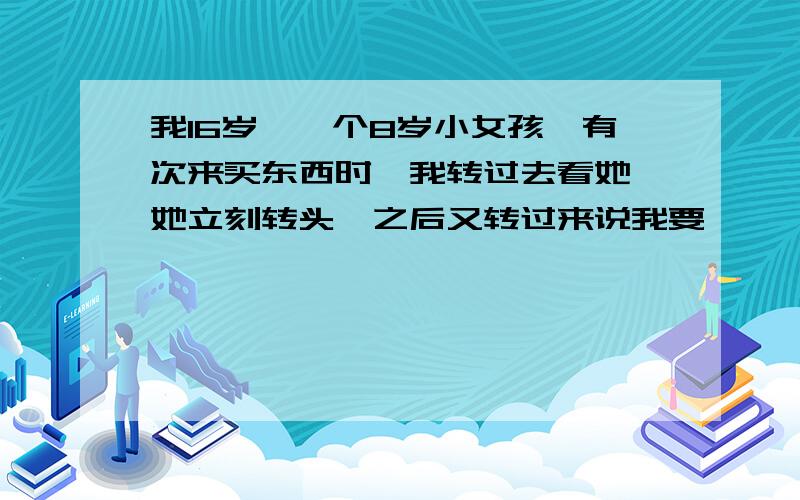 我16岁,一个8岁小女孩,有次来买东西时,我转过去看她,她立刻转头,之后又转过来说我要……,之后我去拿给她时,她立刻拿起