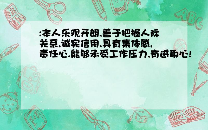 :本人乐观开朗,善于把握人际关系,诚实信用,具有集体感,责任心.能够承受工作压力,有进取心!