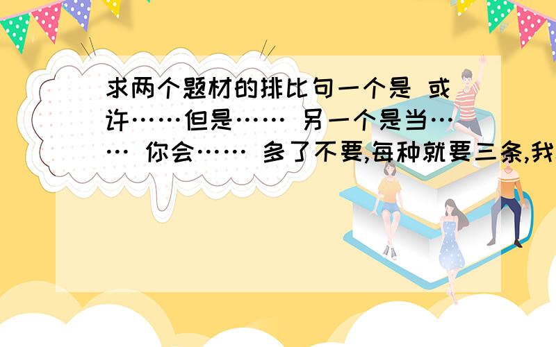 求两个题材的排比句一个是 或许……但是…… 另一个是当…… 你会…… 多了不要,每种就要三条,我8点之前就要用!