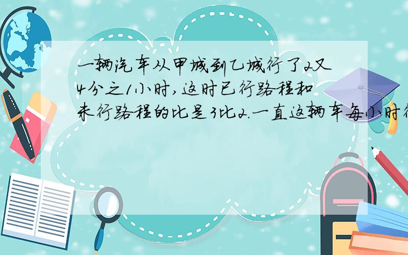 一辆汽车从甲城到乙城行了2又4分之1小时,这时已行路程和未行路程的比是3比2.一直这辆车每小时行驶56千米