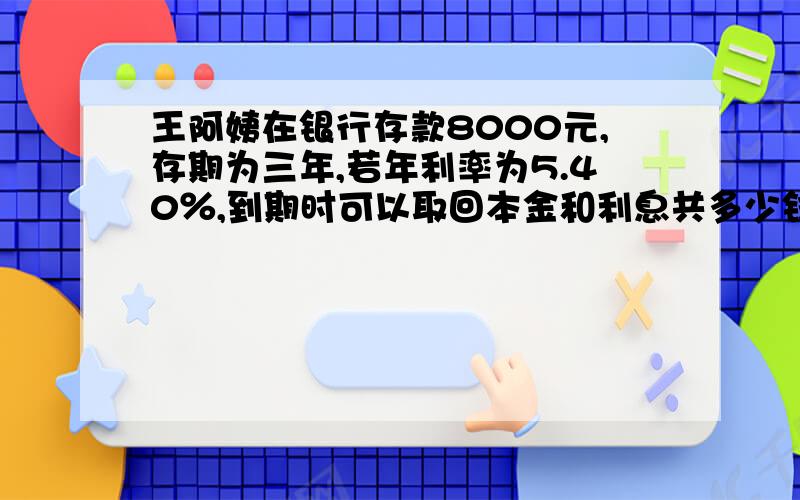 王阿姨在银行存款8000元,存期为三年,若年利率为5.40％,到期时可以取回本金和利息共多少钱!?