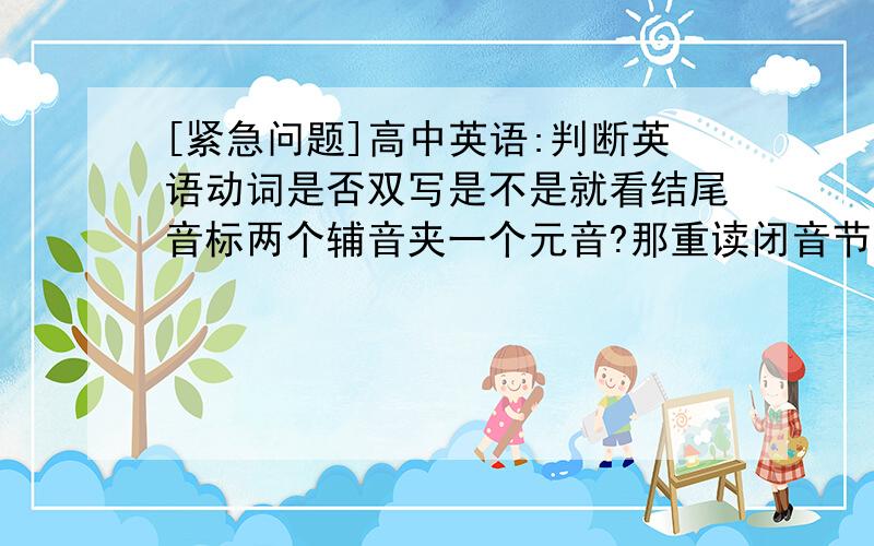 [紧急问题]高中英语:判断英语动词是否双写是不是就看结尾音标两个辅音夹一个元音?那重读闭音节哪些还看...