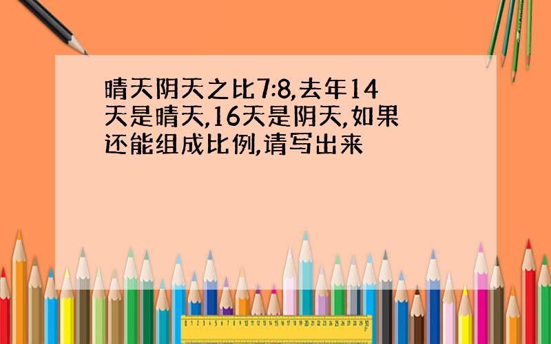 晴天阴天之比7:8,去年14天是晴天,16天是阴天,如果还能组成比例,请写出来