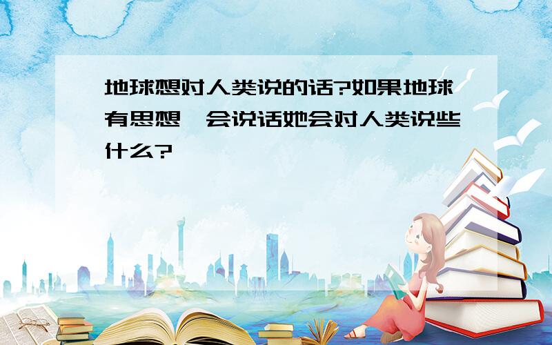 地球想对人类说的话?如果地球有思想,会说话她会对人类说些什么?