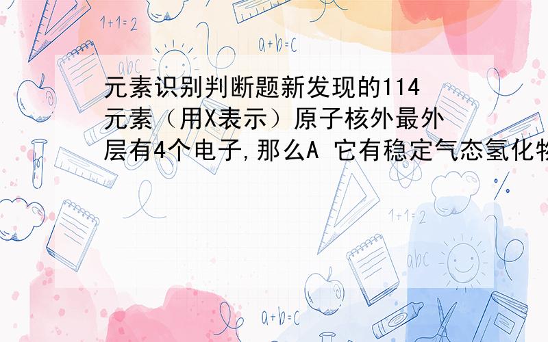 元素识别判断题新发现的114元素（用X表示）原子核外最外层有4个电子,那么A 它有稳定气态氢化物XH4B X是非金属元素